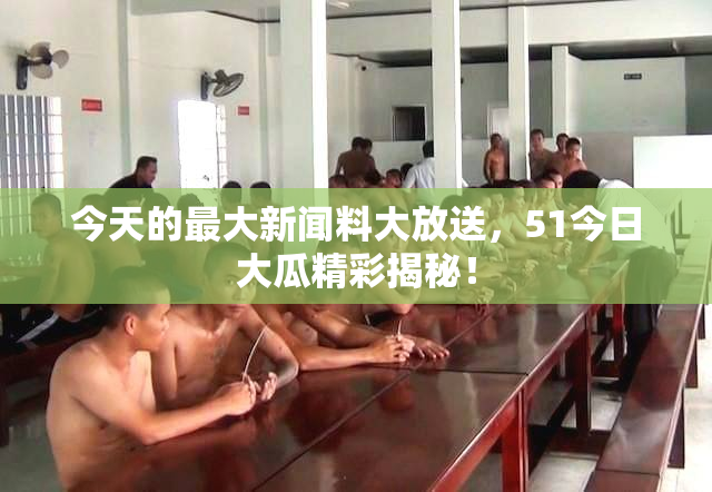 今天的最大新闻料大放送，51今日大瓜精彩揭秘！