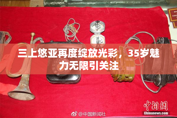 三上悠亚再度绽放光彩，35岁魅力无限引关注