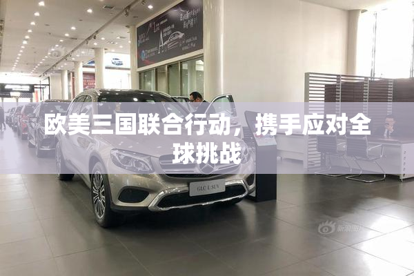 欧美三国联合行动，携手应对全球挑战