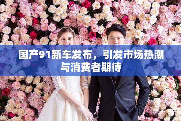 国产91新车发布，引发市场热潮与消费者期待