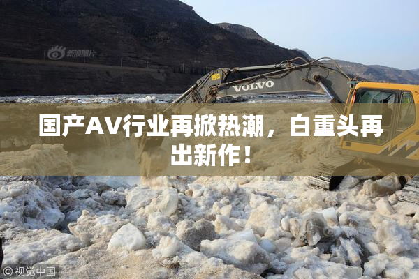 国产AV行业再掀热潮，白重头再出新作！