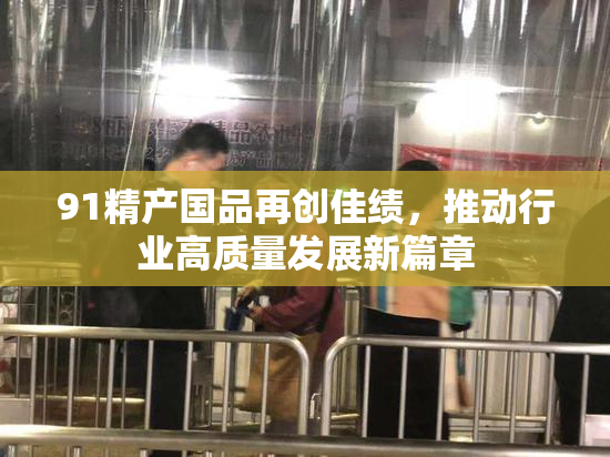 91精产国品再创佳绩，推动行业高质量发展新篇章