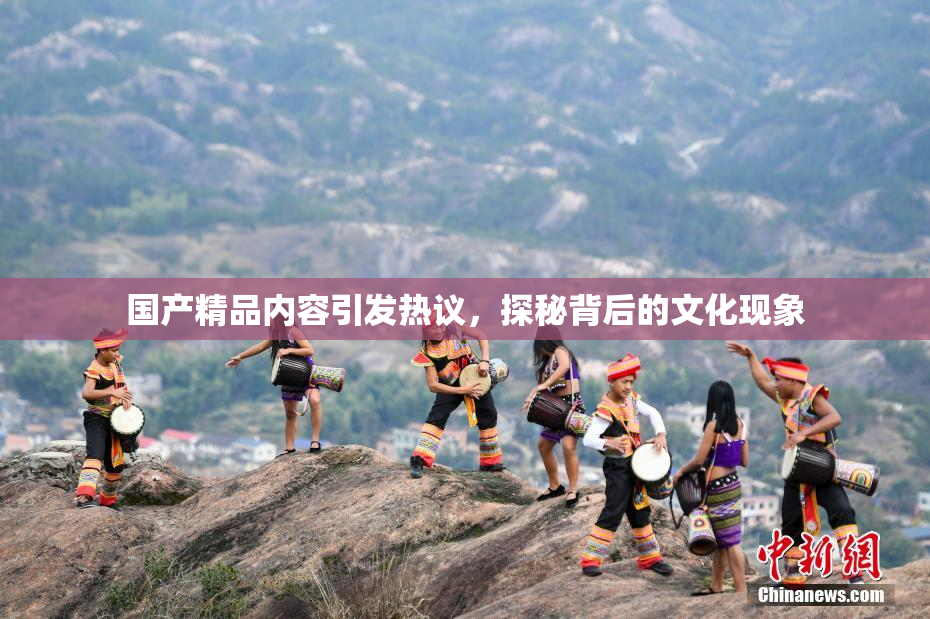 国产精品内容引发热议，探秘背后的文化现象