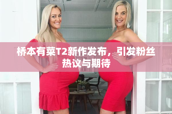 桥本有菜T2新作发布，引发粉丝热议与期待