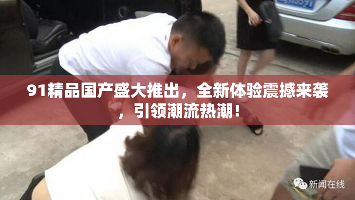 91精品国产盛大推出，全新体验震撼来袭，引领潮流热潮！