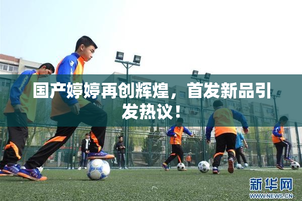 国产婷婷再创辉煌，首发新品引发热议！