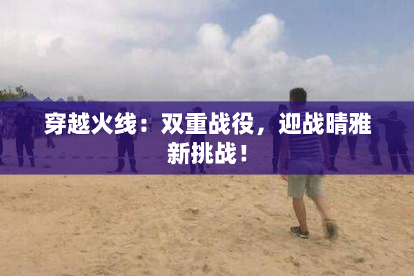 穿越火线：双重战役，迎战晴雅新挑战！