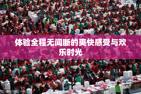 体验全程无间断的爽快感受与欢乐时光