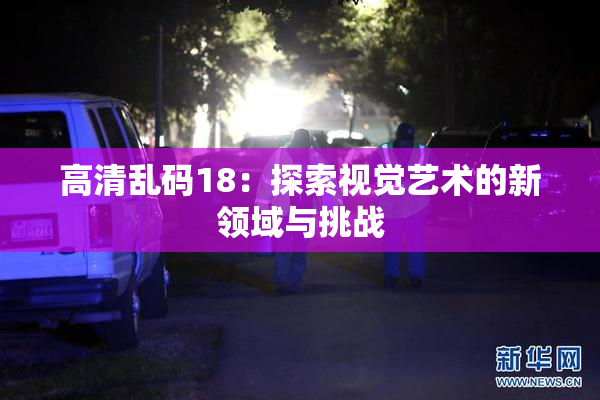 高清乱码18：探索视觉艺术的新领域与挑战
