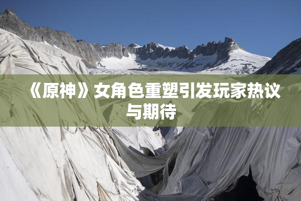 《原神》女角色重塑引发玩家热议与期待