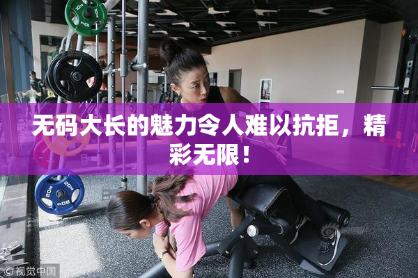 无码大长的魅力令人难以抗拒，精彩无限！