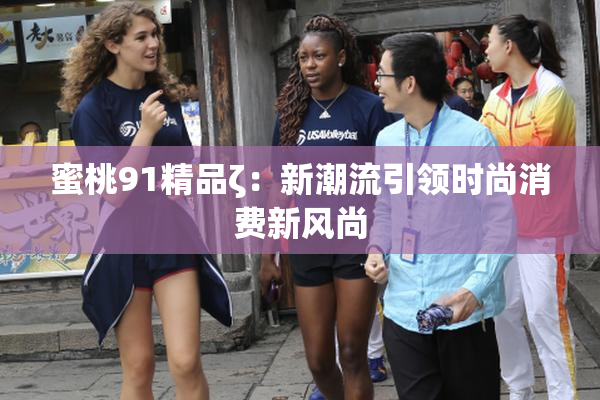 蜜桃91精品ζ：新潮流引领时尚消费新风尚