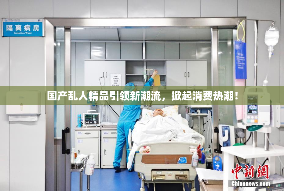 国产乱人精品引领新潮流，掀起消费热潮！