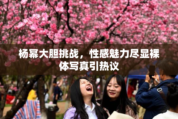 杨幂大胆挑战，性感魅力尽显裸体写真引热议