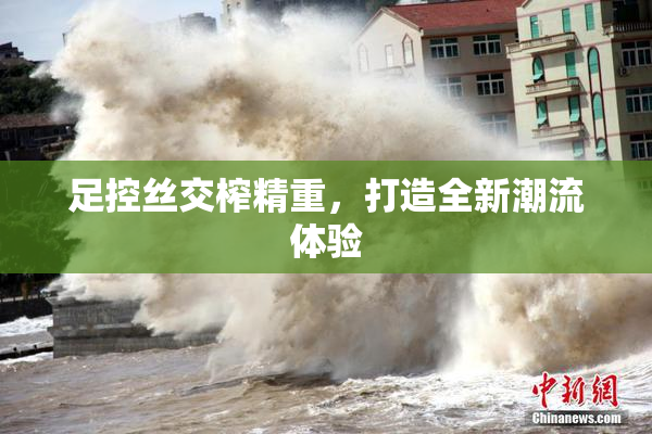 足控丝交榨精重，打造全新潮流体验
