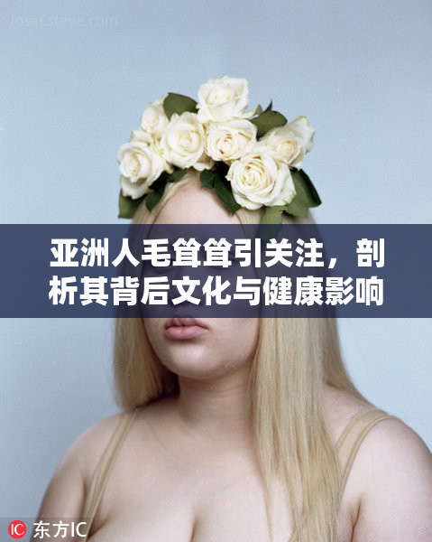 亚洲人毛耸耸引关注，剖析其背后文化与健康影响