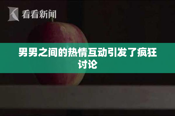 男男之间的热情互动引发了疯狂讨论