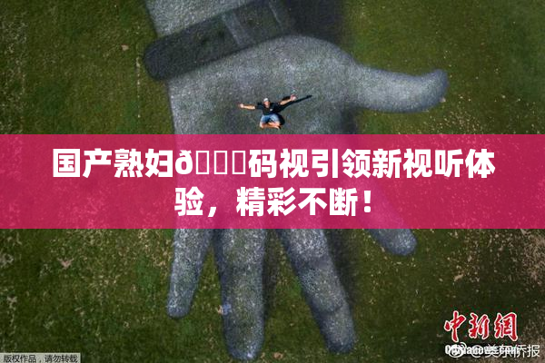 国产熟妇🈚码视引领新视听体验，精彩不断！