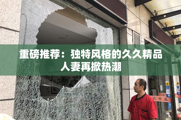 重磅推荐：独特风格的久久精品人妻再掀热潮