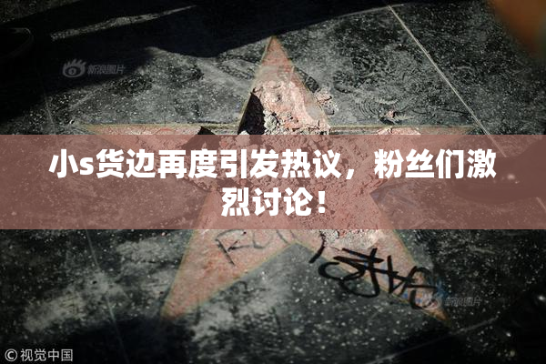 小s货边再度引发热议，粉丝们激烈讨论！