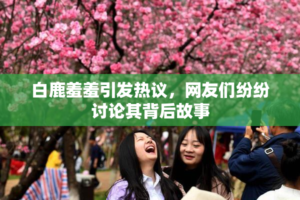 白鹿羞羞引发热议，网友们纷纷讨论其背后故事