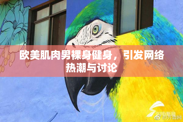 欧美肌肉男裸身健身，引发网络热潮与讨论