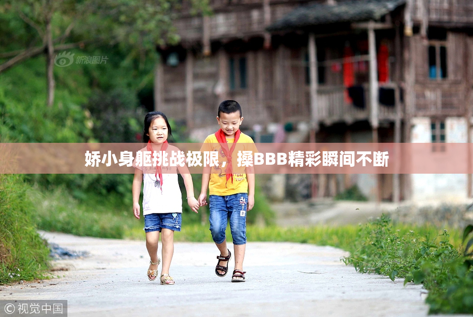 娇小身躯挑战极限，搡BBB精彩瞬间不断