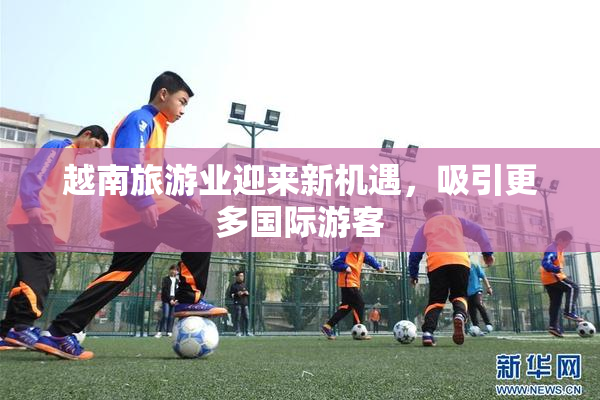 越南旅游业迎来新机遇，吸引更多国际游客