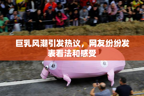 巨乳风潮引发热议，网友纷纷发表看法和感受