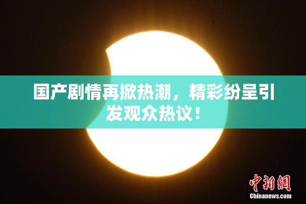 国产剧情再掀热潮，精彩纷呈引发观众热议！