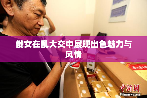 俄女在乱大交中展现出色魅力与风情