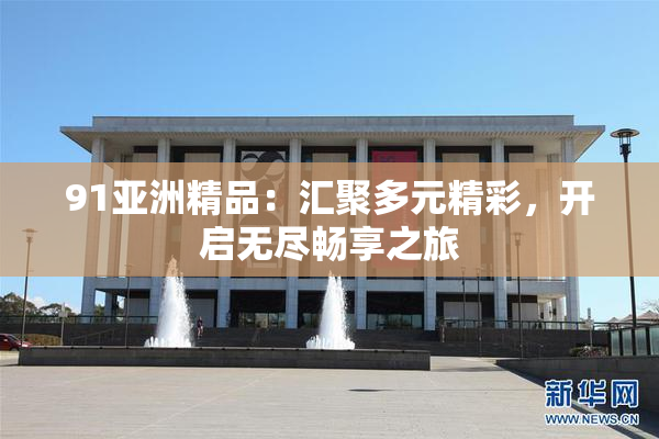 91亚洲精品：汇聚多元精彩，开启无尽畅享之旅