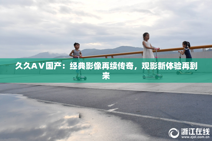 久久AⅤ国产：经典影像再续传奇，观影新体验再到来