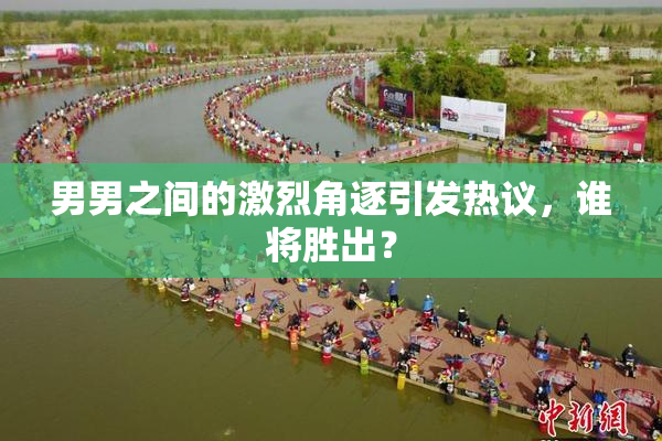男男之间的激烈角逐引发热议，谁将胜出？