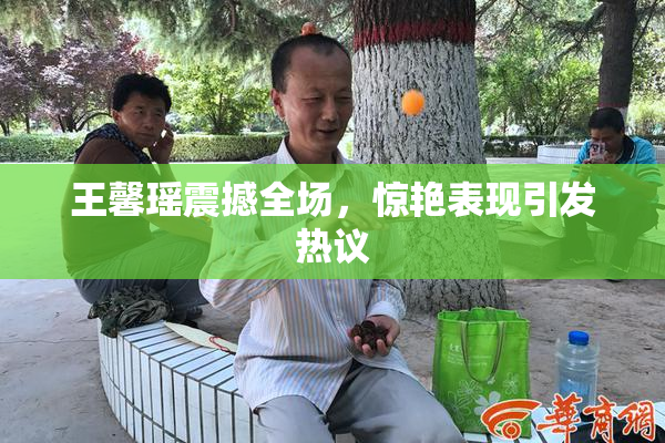 王馨瑶震撼全场，惊艳表现引发热议