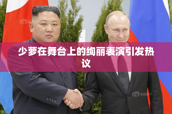 少萝在舞台上的绚丽表演引发热议