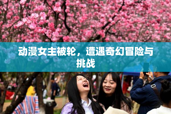动漫女主被轮，遭遇奇幻冒险与挑战