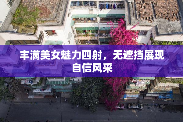 丰满美女魅力四射，无遮挡展现自信风采
