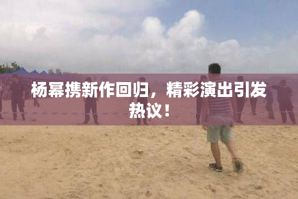 杨幂携新作回归，精彩演出引发热议！