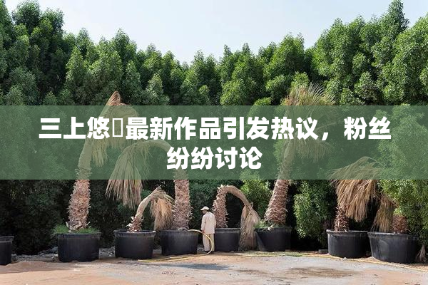 三上悠亜最新作品引发热议，粉丝纷纷讨论
