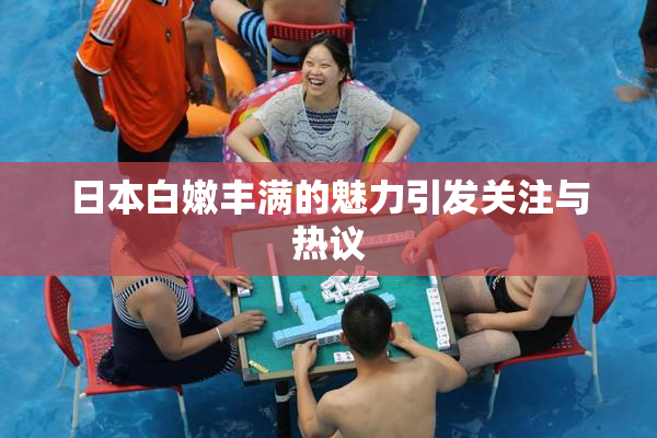 日本白嫩丰满的魅力引发关注与热议