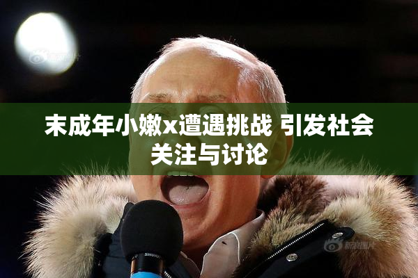 末成年小嫩x遭遇挑战 引发社会关注与讨论