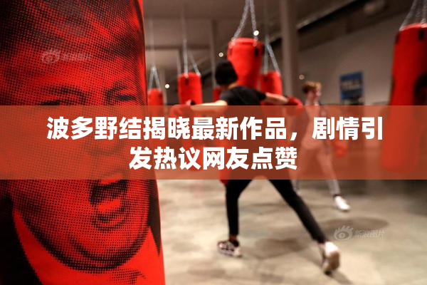 波多野结揭晓最新作品，剧情引发热议网友点赞