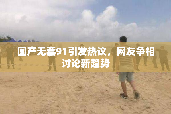 国产无套91引发热议，网友争相讨论新趋势
