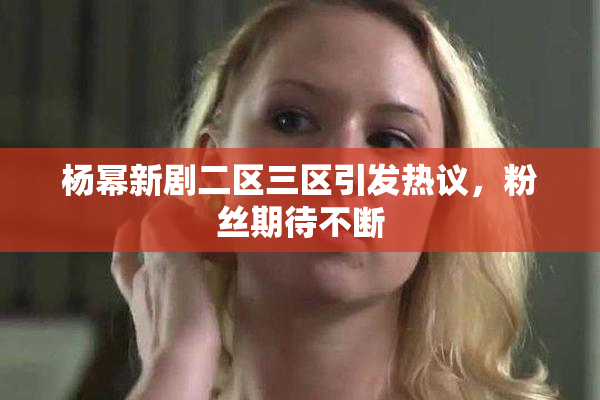 杨幂新剧二区三区引发热议，粉丝期待不断