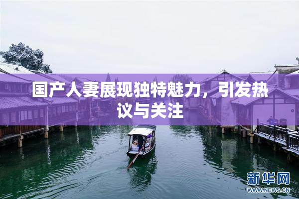 国产人妻展现独特魅力，引发热议与关注