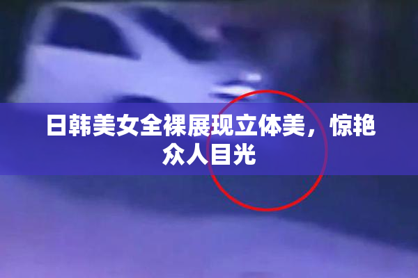 日韩美女全裸展现立体美，惊艳众人目光