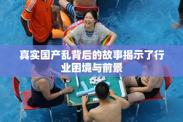 真实国产乱背后的故事揭示了行业困境与前景