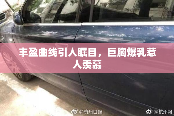 丰盈曲线引人瞩目，巨胸爆乳惹人羡慕