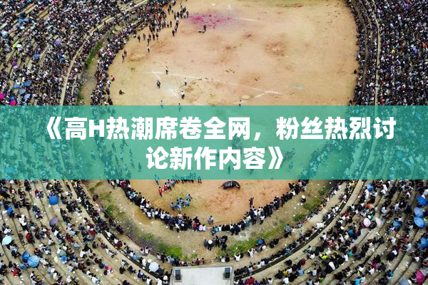 《高H热潮席卷全网，粉丝热烈讨论新作内容》